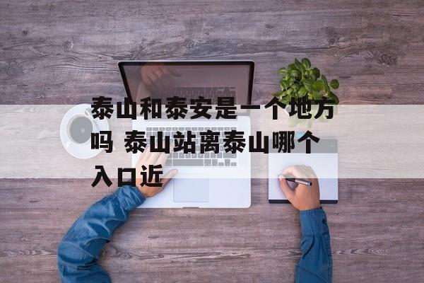 泰山和泰安是一个地方吗 泰山站离泰山哪个入口近-第1张图片-