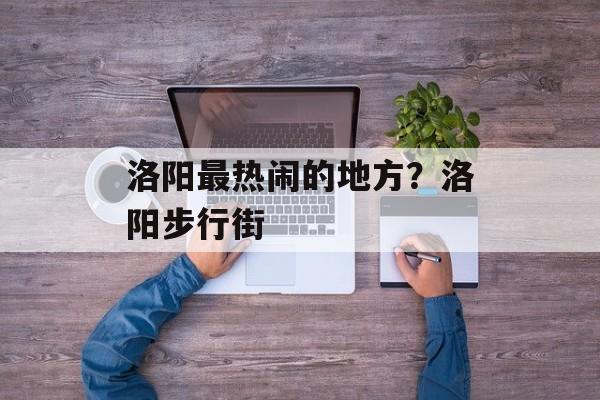 洛阳最热闹的地方？洛阳步行街-第1张图片-