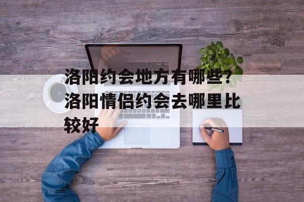 洛阳约会地方有哪些？洛阳情侣约会去哪里比较好-第1张图片-