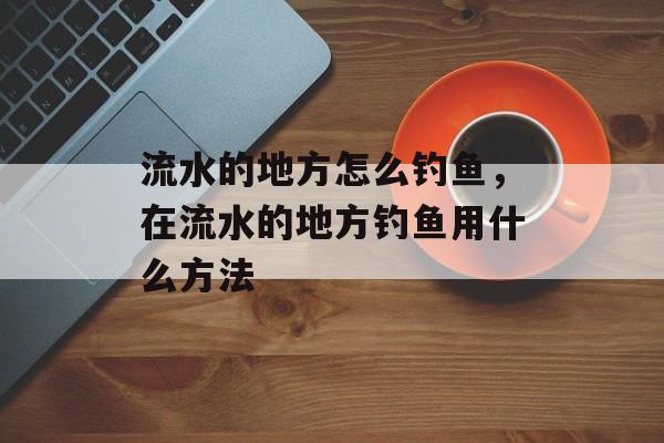 流水的地方怎么钓鱼，在流水的地方钓鱼用什么方法-第1张图片-