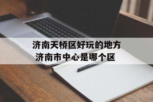 济南天桥区好玩的地方 济南市中心是哪个区-第1张图片-