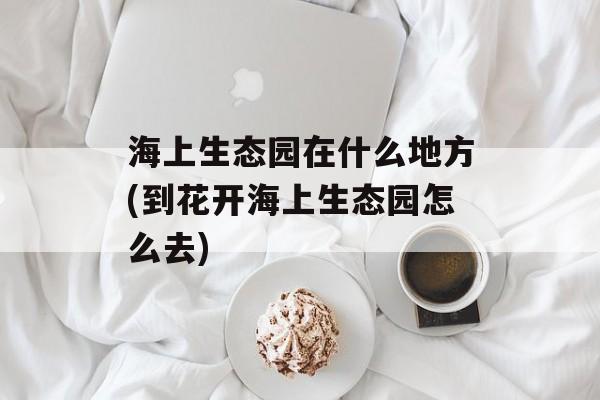 海上生态园在什么地方(到花开海上生态园怎么去)-第1张图片-