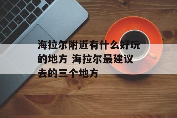 海拉尔附近有什么好玩的地方 海拉尔最建议去的三个地方-第1张图片-