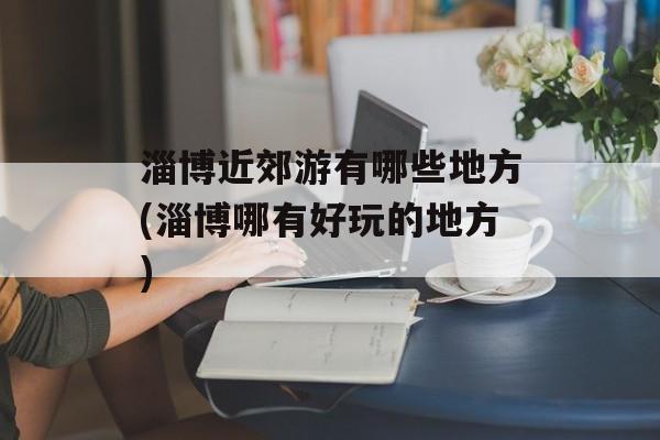 淄博近郊游有哪些地方(淄博哪有好玩的地方)-第1张图片-