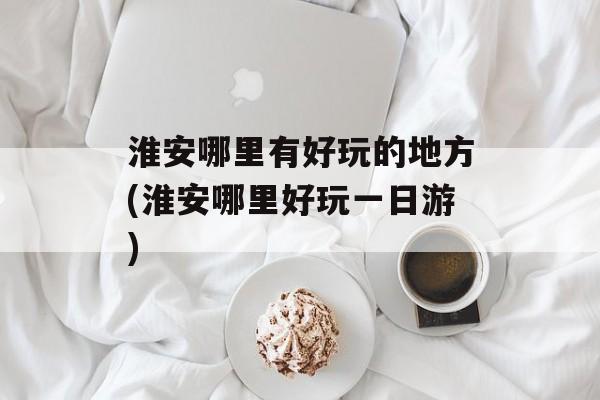 淮安哪里有好玩的地方(淮安哪里好玩一日游)-第1张图片-