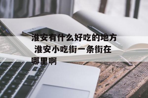 淮安有什么好吃的地方 淮安小吃街一条街在哪里啊-第1张图片-