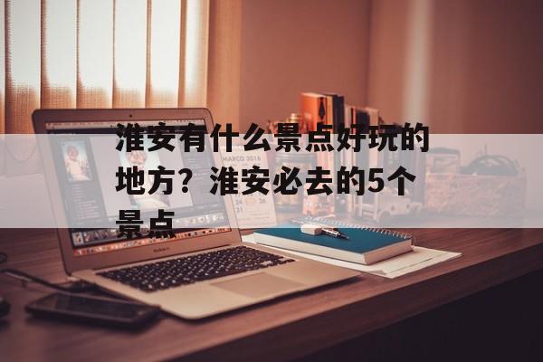 淮安有什么景点好玩的地方？淮安必去的5个景点-第1张图片-