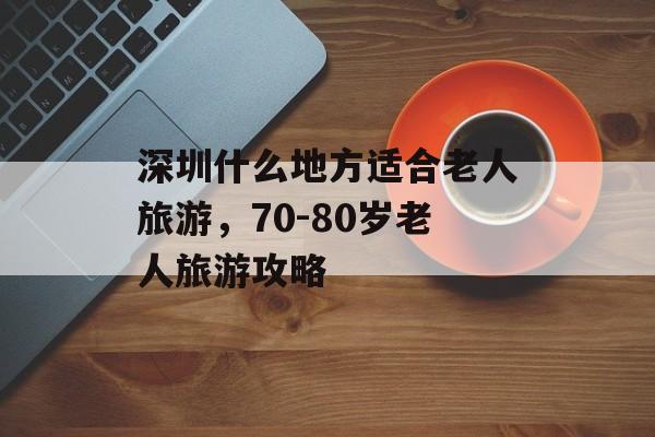 深圳什么地方适合老人旅游，70-80岁老人旅游攻略-第1张图片-