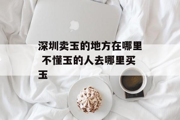 深圳卖玉的地方在哪里 不懂玉的人去哪里买玉-第1张图片-