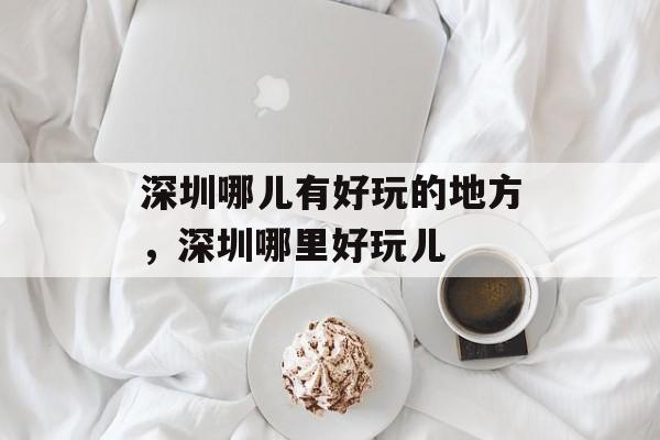 深圳哪儿有好玩的地方，深圳哪里好玩儿-第1张图片-