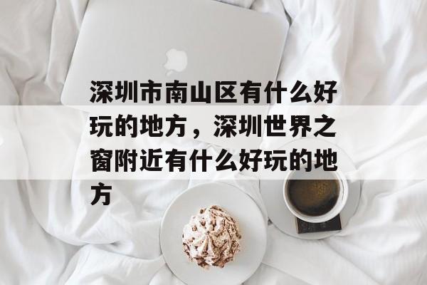 深圳市南山区有什么好玩的地方，深圳世界之窗附近有什么好玩的地方-第1张图片-