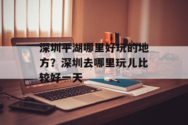 深圳平湖哪里好玩的地方？深圳去哪里玩儿比较好一天-第1张图片-
