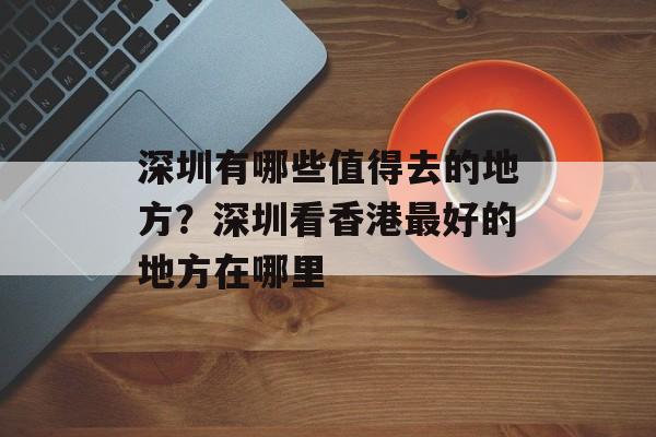 深圳有哪些值得去的地方？深圳看香港最好的地方在哪里-第1张图片-