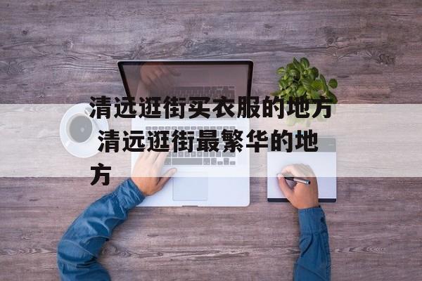 清远逛街买衣服的地方 清远逛街最繁华的地方-第1张图片-