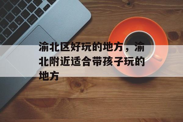 渝北区好玩的地方，渝北附近适合带孩子玩的地方-第1张图片-
