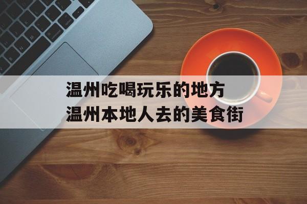 温州吃喝玩乐的地方 温州本地人去的美食街-第1张图片-