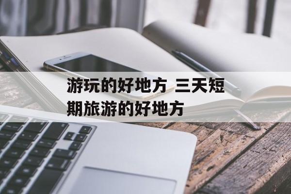 游玩的好地方 三天短期旅游的好地方-第1张图片-