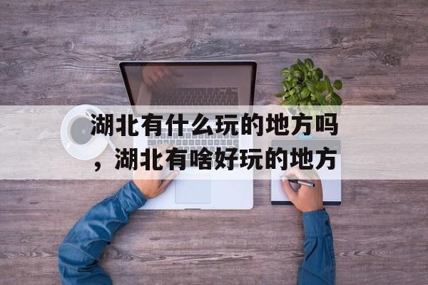 湖北有什么玩的地方吗，湖北有啥好玩的地方-第1张图片-
