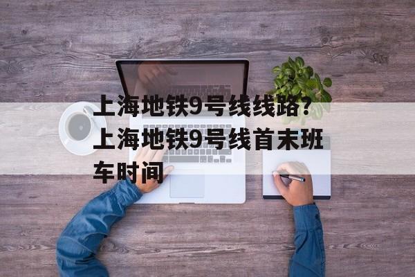上海地铁9号线线路？上海地铁9号线首末班车时间-第1张图片-