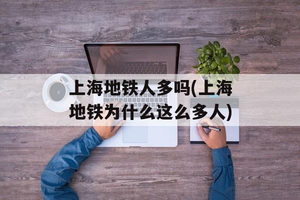 上海地铁人多吗(上海地铁为什么这么多人)-第1张图片-