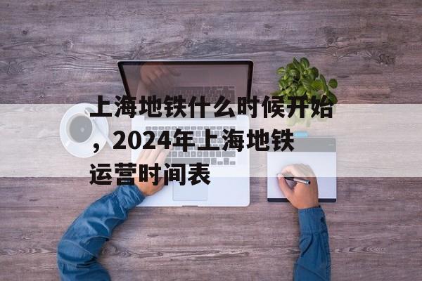 上海地铁什么时候开始，2024年上海地铁运营时间表-第1张图片-