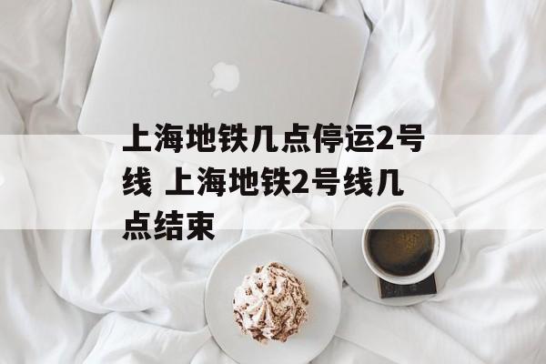 上海地铁几点停运2号线 上海地铁2号线几点结束-第1张图片-