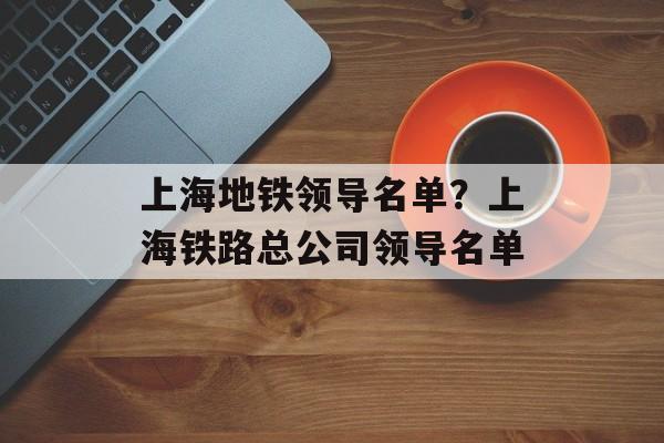上海地铁领导名单？上海铁路总公司领导名单-第1张图片-