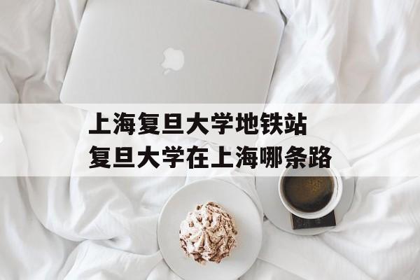 上海复旦大学地铁站 复旦大学在上海哪条路-第1张图片-