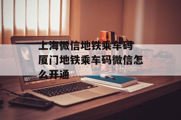 上海微信地铁乘车码 厦门地铁乘车码微信怎么开通-第1张图片-