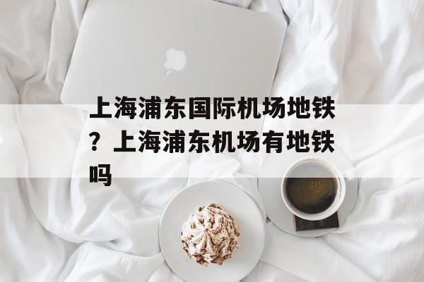 上海浦东国际机场地铁？上海浦东机场有地铁吗-第1张图片-