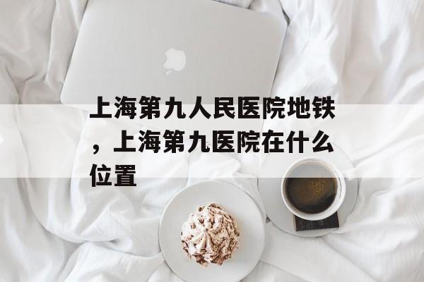 上海第九人民医院地铁，上海第九医院在什么位置-第1张图片-