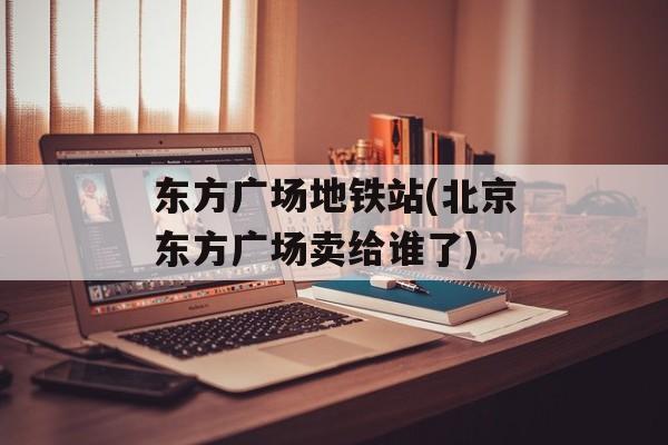 东方广场地铁站(北京东方广场卖给谁了)-第1张图片-