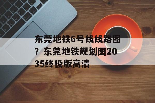 东莞地铁6号线线路图？东莞地铁规划图2035终极版高清-第1张图片-