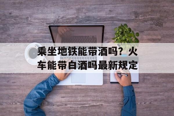 乘坐地铁能带酒吗？火车能带白酒吗最新规定-第1张图片-