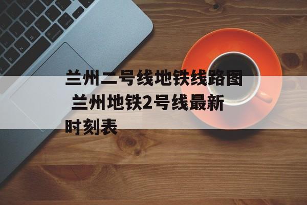 兰州二号线地铁线路图 兰州地铁2号线最新时刻表-第1张图片-