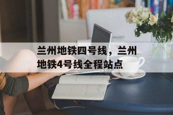 兰州地铁四号线，兰州地铁4号线全程站点-第1张图片-