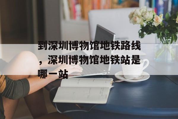 到深圳博物馆地铁路线，深圳博物馆地铁站是哪一站-第1张图片-
