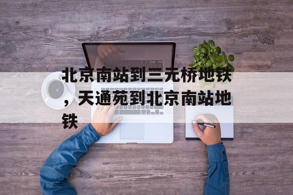 北京南站到三元桥地铁，天通苑到北京南站地铁-第1张图片-
