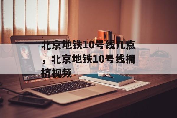 北京地铁10号线几点，北京地铁10号线拥挤视频-第1张图片-