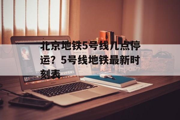 北京地铁5号线几点停运？5号线地铁最新时刻表-第1张图片-