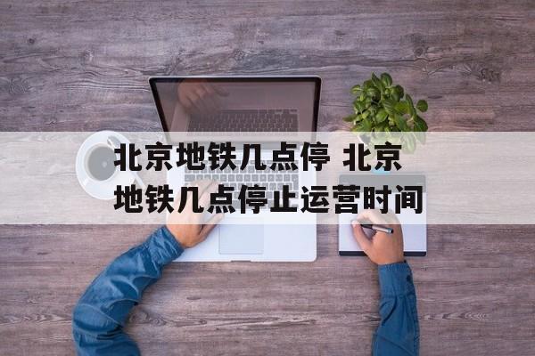 北京地铁几点停 北京地铁几点停止运营时间-第1张图片-