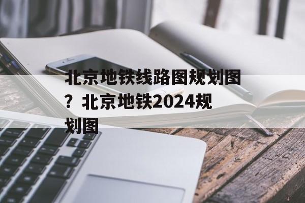 北京地铁线路图规划图？北京地铁2024规划图-第1张图片-
