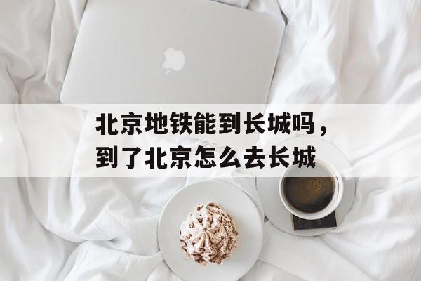 北京地铁能到长城吗，到了北京怎么去长城-第1张图片-