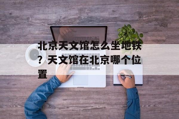 北京天文馆怎么坐地铁？天文馆在北京哪个位置-第1张图片-