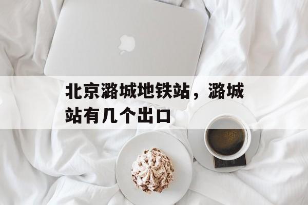 北京潞城地铁站，潞城站有几个出口-第1张图片-