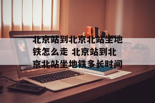 北京站到北京北站坐地铁怎么走 北京站到北京北站坐地铁多长时间-第1张图片-