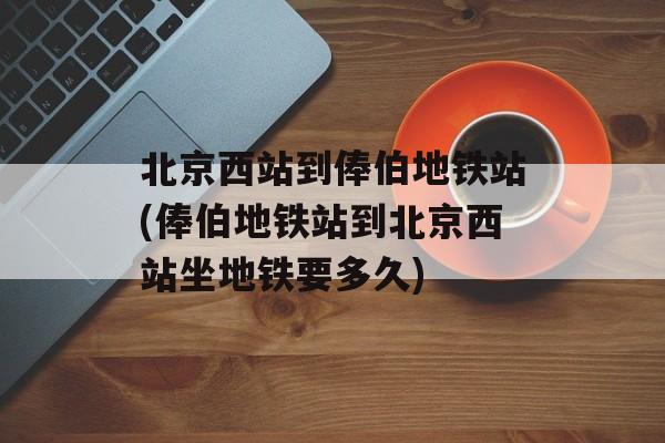 北京西站到俸伯地铁站(俸伯地铁站到北京西站坐地铁要多久)-第1张图片-