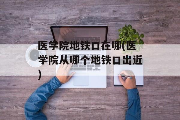 医学院地铁口在哪(医学院从哪个地铁口出近)-第1张图片-