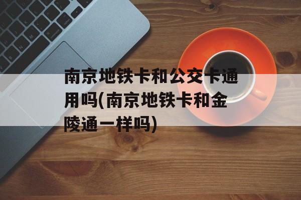 南京地铁卡和公交卡通用吗(南京地铁卡和金陵通一样吗)-第1张图片-