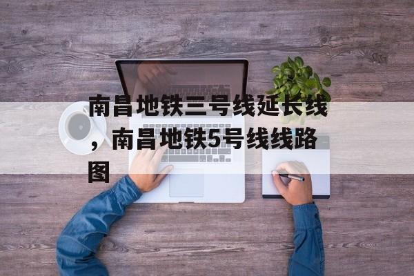 南昌地铁三号线延长线，南昌地铁5号线线路图-第1张图片-